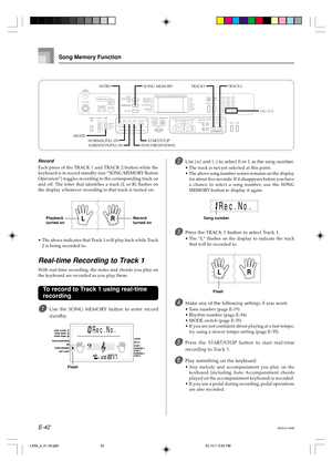 Page 44E-42
Song Memory Function
START/STOP[+] / [–] TRACK1TRACK2
NORMAL/FILL-IN
SYNCHRO/ENDINGVARIATION/FILL-IN
MODEINTRO
SONG MEMORY
Record
Each press of the TRACK 1 and TRACK 2 button while the
keyboard is in record standby (see “SONG MEMORY Button
Operation”) toggles recording to the corresponding track on
and off. The letter that identifies a track (L or R) flashes on
the display whenever recording to that track is turned on.
•The above indicates that Track 1 will play back while Track
2 is being recorded...