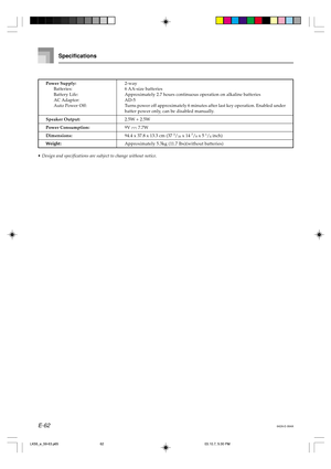 Page 64E-62642A-E-064A
Specifications
Power Supply:2-way
Batteries: 6 AA-size batteries
Battery Life: Approximately 2.7 hours continuous operation on alkaline batteries
AC Adaptor: AD-5
Auto Power Off: Turns power off approximately 6 minutes after last key operation. Enabled under
batter power only, can be disabled manually.
Speaker Output:2.5W + 2.5W
Power Consumption:9V  7.7W
Dimensions:94.4 x 37.8 x 13.3 cm (37 3/16 x 14 7/8 x 5 1/4 inch)
Weight:Approximately 5.3kg (11.7 lbs)(without batteries)
• Design and...