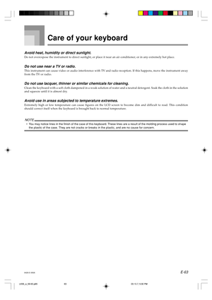 Page 65E-63 Avoid heat, humidity or direct sunlight.
Do not overexpose the instrument to direct sunlight, or place it near an air conditioner, or in any extremely hot place.
Do not use near a TV or radio.
This instrument can cause video or audio interference with TV and radio reception. If this happens, move the instrument away
from the TV or radio.
Do not use lacquer, thinner or similar chemicals for cleaning.
Clean the keyboard with a soft cloth dampened in a weak solution of water and a neutral detergent....