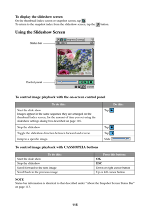Page 115115
To display the slideshow screen
On the thumbnail index screen or snapshot screen, tap .
To return to the snapshot index from the slideshow screen, tap the 
 button.
Using the Slideshow Screen
To control image playback with the on-screen control panel
To control image playback with CASSIOPEIA buttons
NOTE
Status bar information is identical to that described under “About the Snapshot Screen Status Bar”
on page 113.
Status bar
Control panel
To do this:
Start the slide show
Images appear in the same...