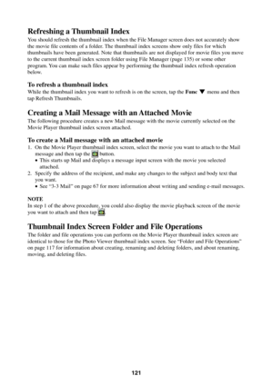 Page 121121
Refreshing a Thumbnail Index
You should refresh the thumbnail index when the File Manager screen does not accurately show
the movie file contents of a folder. The thumbnail index screens show only files for which
thumbnails have been generated. Note that thumbnails are not displayed for movie files you move
to the current thumbnail index screen folder using File Manager (page 135) or some other
program. You can make such files appear by performing the thumbnail index refresh operation
below.
To...