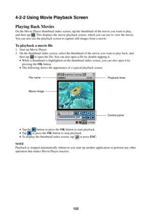 Page 122122
4-2-2 Using Movie Playback Screen
Playing Back Movies
On the Movie Player thumbnail index screen, tap the thumbnail of the movie you want to play,
and then tap . This displays the movie playback screen, which you can use to view the movie.
You can also use the playback screen to capture still images from a movie.
To playback a movie file
1. Start up Movie Player.
2. On the thumbnail index screen, select the thumbnail of the movie you want to play back, and
then tap 
 to open the file. You can also...