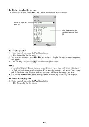Page 129129
To display the play list screen
On the playback screen, tap the Play List... button to display the play list screen.
To select a play list
1. On the playback screen, tap the Play List... button.
•This displays the play list screen.
2. Tap the down arrow next to the Play List box, and select the play list from the menu of options
that appears.
3. After selecting a play list, tap 
 to return to the playback screen.
NOTE
•If you select All music files on the menu in step 2, Music Player plays back all...