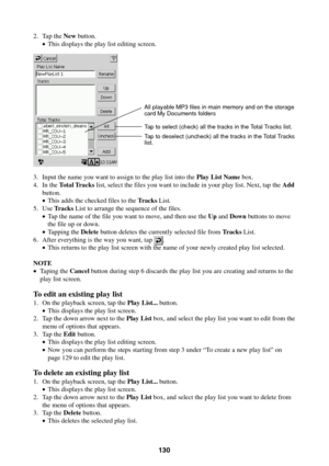 Page 130130
2. Tap the New button.
•This displays the play list editing screen.
3. Input the name you want to assign to the play list into the Play List Name box.
4. In the Total Tracks list, select the files you want to include in your play list. Next, tap the Add
button.
•This adds the checked files to the Tracks List.
5. Use Tracks List to arrange the sequence of the files.
•Tap the name of the file you want to move, and then use the Up and Down buttons to move
the file up or down.
•Tapping the Delete button...