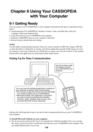 Page 138138
Chapter 6 Using Your CASSIOPEIA
with Your Computer
6-1 Getting Ready
You can connect your CASSIOPEIA to your computer and perform the types of operations listed
below.
•Synchronization of CASSIOPEIA Calendar, Contacts, Tasks, and Mail data with your
computer’s Microsoft Outlook data
•Copy files between your CASSIOPEIA and computer
•Backup CASSIOPEIA data on your computer’s hard disk
•Restore factory default data and settings
NOTE
Use the folder synchronization function when you want to transfer an...