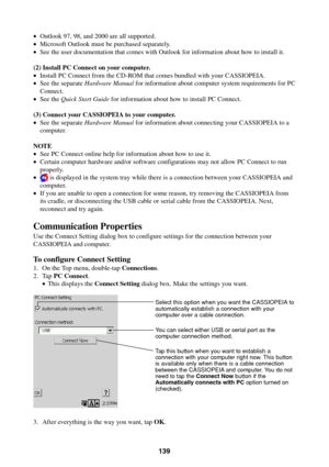 Page 139139
•Outlook 97, 98, and 2000 are all supported.
•Microsoft Outlook must be purchased separately.
•See the user documentation that comes with Outlook for information about how to install it.
(2) Install PC Connect on your computer.
•Install PC Connect from the CD-ROM that comes bundled with your CASSIOPEIA.
•See the separate Hardware Manual for information about computer system requirements for PC
Connect.
•See the Quick Start Guide for information about how to install PC Connect.
(3) Connect your...