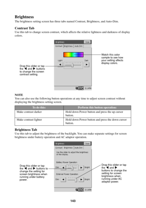 Page 143143
Brightness
The brightness setting screen has three tabs named Contrast, Brightness, and Auto-Dim.
Contrast Tab
Use this tab to change screen contrast, which affects the relative lightness and darkness of display
colors.
NOTE
You can also use the following button operations at any time to adjust screen contrast without
displaying the brightness setting screen.
Brightness Tab
Use this tab to adjust the brightness of the backlight. You can make separate settings for screen
brightness under battery...