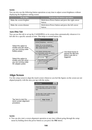 Page 144144
NOTE
You can also use the following button operations at any time to adjust screen brightness without
displaying the brightness setting screen.
Auto-Dim Tab
You can use this tab to set up the CASSIOPEIA so its screen dims automatically whenever it is
left idle for a specific amount of time. This helps to extend battery life.
Align Screen
Use this setup screen to align the touch screen whenever you feel the figures on the screen are not
aligned properly with the area you tap with the stylus.
NOTE
•You...