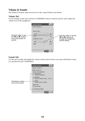 Page 145145
Volume & Sounds
The Volume & Sounds setup screen has two tabs, named Volume and Sounds.
Volume Tab
Use the settings on this tab to turn the CASSIOPEIA’s buzzer sound on and off, and to adjust the
volume level of the headphones.
Sounds Tab
Use this tab to enable and disable the various sounds (alarm sound, screen tap confirmation sound,
etc.) produced by the CASSIOPEIA.
Drag this slider or tap the
H and J buttons to
change the headphone
volume setting. Drag this slider or tap
the H and J buttons
to...