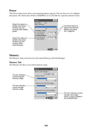 Page 146146
Power
The Power setup screen shows you remaining battery capacity. You can also use it to configure
auto power off, which turns off the CASSIOPEIA if it is left idle for a specific amount of time.
Memory
The Memory setup screen has two tabs named Memory and Task Manager.
Memory Tab
The Memory tab shows you current memory usage.
Select this option to
enable auto power
off when you are
running under battery
power.
Select this option to
enable auto power
off when you are
running under
external power.Use...