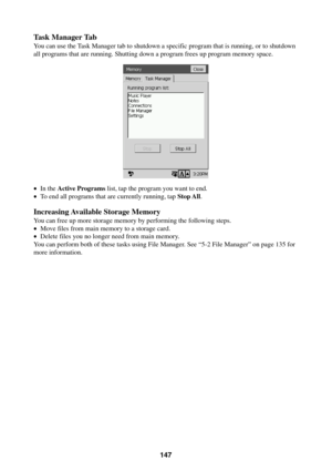 Page 147147
Task Manager Tab
You can use the Task Manager tab to shutdown a specific program that is running, or to shutdown
all programs that are running. Shutting down a program frees up program memory space.
•In the Active Programs list, tap the program you want to end.
•To end all programs that are currently running, tap Stop All.
Increasing Available Storage Memory
You can free up more storage memory by performing the following steps.
•Move files from main memory to a storage card.
•Delete files you no...