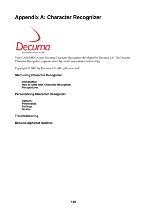 Page 148148
Appendix A: Character Recognizer
Your CASSIOPEIA uses Decuma Character Recognizer developed by Decuma AB. The Decuma
Character Recognizer supports word-by-word, non-cursive handwriting.
Copyright © 2001 by Decuma AB. All rights reserved.
Start using Character Recognizer
Introduction
How to write with Character Recognizer
Pen gestures
Personalizing Character Recognizer
Options
Personalize
Settings
Version
Troubleshooting
Decuma Alphabet Outlines 