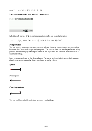 Page 151151
. , : ; ‘ “ - * + = ( ) / < > [ ] { } % # ¢ $ + £ ¥
Punctuation marks and special characters
Select the tab marked @ & to write punctuation marks and special characters.
. , : ; ‘ “ ? ¿ ! ¡ - _ ~ /  = * + ( ) < > [ ] { } | # @ & % ¢ $ + £ ¥ § © ® °
Pen gestures
You can insert a space or a carriage return, or delete a character by tapping the corresponding
button on the Character Recognizer input panel. The same actions can also be performed using
gestures. Gestures help you keep your focus on the...