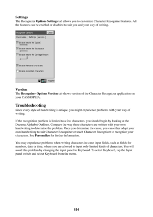 Page 154154
Settings
The Recognizer Options Settings tab allows you to customize Character Recognizer features. All
the features can be enabled or disabled to suit you and your way of writing.
Version
The Recognizer Options Version tab shows version of the Character Recognizer application on
your CASSIOPEIA.
Troubleshooting
Since every style of handwriting is unique, you might experience problems with your way of
writing.
If the recognition problem is limited to a few characters, you should begin by looking at...