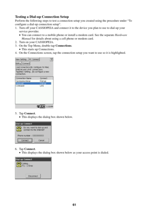 Page 6161
Testing a Dial-up Connection Setup
Perform the following steps to test a connection setup you created using the procedure under “To
configure a dial-up connection setup”.
1. Turn off your CASSIOPEIA and connect it to the device you plan to use to dial-up your
service provider.
•You can connect to a mobile phone or install a modem card. See the separate Hardware
Manual for details about using a cell phone or modem card.
2. Turn on your CASSIOPEIA.
3. On the Top Menu, double-tap Connections.
•This...