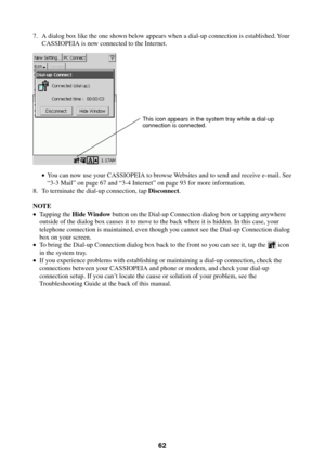 Page 6262
7. A dialog box like the one shown below appears when a dial-up connection is established. Your
CASSIOPEIA is now connected to the Internet.
•You can now use your CASSIOPEIA to browse Websites and to send and receive e-mail. See
“3-3 Mail” on page 67 and “3-4 Internet” on page 93 for more information.
8. To terminate the dial-up connection, tap Disconnect.
NOTE
•Tapping the Hide Window button on the Dial-up Connection dialog box or tapping anywhere
outside of the dialog box causes it to move to the...