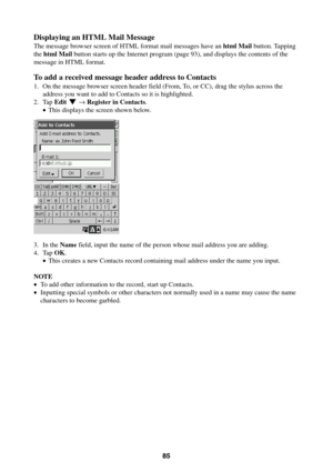 Page 8585
Displaying an HTML Mail Message
The message browser screen of HTML format mail messages have an html Mail button. Tapping
the html Mail button starts up the Internet program (page 93), and displays the contents of the
message in HTML format.
To add a received message header address to Contacts
1. On the message browser screen header field (From, To, or CC), drag the stylus across the
address you want to add to Contacts so it is highlighted.
2. Tap Edit L → Register in Contacts.
•This displays the...