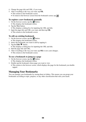 Page 9898
4. Change the page title and URL, if you want.
5. After everything is the way you want, tap OK.
•This returns to the bookmark screen.
•To return to the browser screen from the bookmark screen, tap 
.
To register a new bookmark manually
1. On the browser screen, tap the  button.
•This displays the bookmark screen.
2. Tap the New button.
•This displays a dialog box for inputting the URL and title.
3. Input the page title and URL you want, and then tap OK.
•This returns to the bookmark screen.
To edit an...