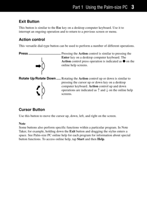Page 11Part 1 Using the Palm-size PC3
Exit Button
This button is similar to the Esc key on a desktop computer keyboard. Use it to
interrupt an ongoing operation and to return to a previous screen or menu.
Action control
This versatile dial-type button can be used to perform a number of different operations.
Press ...................................Pressing the Action control is similar to pressing the
Enter key on a desktop computer keyboard. The
Action control press operation is indicated as l on the
online...