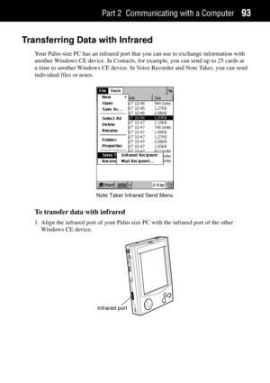 Page 101Part 2 Communicating with a Computer93
Transferring Data with Infrared
Your Palm-size PC has an infrared port that you can use to exchange information with
another Windows CE device. In Contacts, for example, you can send up to 25 cards at
a time to another Windows CE device. In Voice Recorder and Note Taker, you can send
individual files or notes.
Note Taker Infrared Send Menu
To transfer data with infrared
1. Align the infrared port of your Palm-size PC with the infrared port of the other
Windows CE...