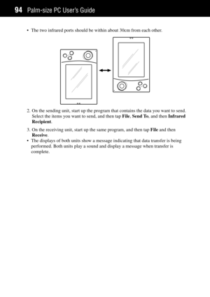 Page 102Palm-size PC UserÕs Guide94
¥ The two infrared ports should be within about 30cm from each other.
2. On the sending unit, start up the program that contains the data you want to send.
Select the items you want to send, and then tap File, Send To, and then Infrared
Recipient.
3. On the receiving unit, start up the same program, and then tap File and then
Receive.
¥ The displays of both units show a message indicating that data transfer is being
performed. Both units play a sound and display a message when...