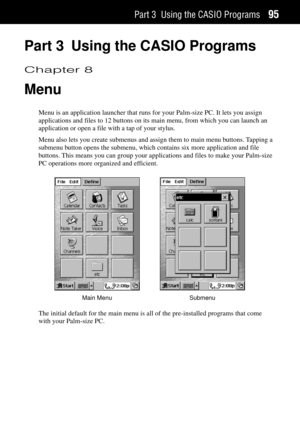 Page 103Part 3 Using the CASIO Programs95
Part 3 Using the CASIO Programs
Chapter 8
Menu
Menu is an application launcher that runs for your Palm-size PC. It lets you assign
applications and files to 12 buttons on its main menu, from which you can launch an
application or open a file with a tap of your stylus.
Menu also lets you create submenus and assign them to main menu buttons. Tapping a
submenu button opens the submenu, which contains six more application and file
buttons. This means you can group your...