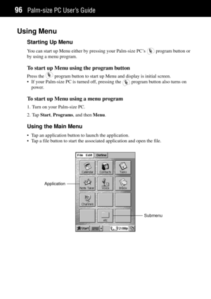 Page 104Palm-size PC UserÕs Guide96
Using Menu
Starting Up Menu
You can start up Menu either by pressing your Palm-size PCÕs  program button or
by using a menu program.
To start up Menu using the program button
Press the  program button to start up Menu and display is initial screen.
¥ If your Palm-size PC is turned off, pressing the 
 program button also turns on
power.
To start up Menu using a menu program
1. Turn on your Palm-size PC.
2. Tap Start, Programs, and then Menu.
Using the Main Menu
¥ Tap an...