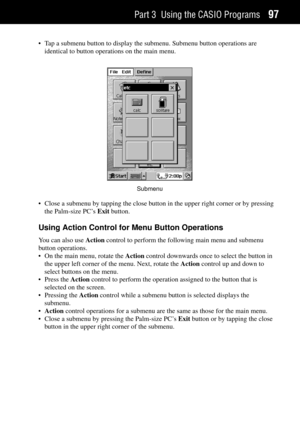 Page 105Part 3 Using the CASIO Programs97
¥ Tap a submenu button to display the submenu. Submenu button operations are
identical to button operations on the main menu.
Submenu
¥ Close a submenu by tapping the close button in the upper right corner or by pressing
the Palm-size PCÕs Exit button.
Using Action Control for Menu Button Operations
You can also use Action control to perform the following main menu and submenu
button operations.
¥ On the main menu, rotate the Action control downwards once to select the...