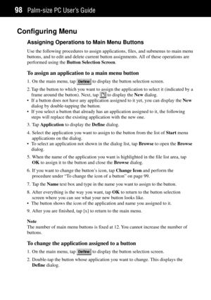 Page 106Palm-size PC UserÕs Guide98
Configuring Menu
Assigning Operations to Main Menu Buttons
Use the following procedures to assign applications, files, and submenus to main menu
buttons, and to edit and delete current button assignments. All of these operations are
performed using the Button Selection Screen.
To assign an application to a main menu button
1. On the main menu, tap  to display the button selection screen.
2. Tap the button to which you want to assign the application to select it (indicated by...