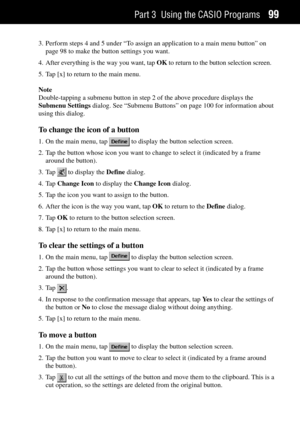Page 107Part 3 Using the CASIO Programs99
3. Perform steps 4 and 5 under ÒTo assign an application to a main menu buttonÓ on
page 98 to make the button settings you want.
4. After everything is the way you want, tap OK to return to the button selection screen.
5. Tap [x] to return to the main menu.
Note
Double-tapping a submenu button in step 2 of the above procedure displays the
Submenu Settings dialog. See ÒSubmenu ButtonsÓ on page 100 for information about
using this dialog.
To change the icon of a button
1....