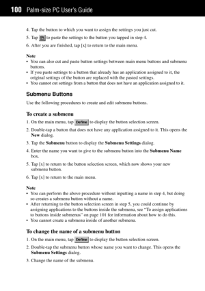 Page 108Palm-size PC UserÕs Guide100
4. Tap the button to which you want to assign the settings you just cut.
5. Tap 
 to paste the settings to the button you tapped in step 4.
6. After you are finished, tap [x] to return to the main menu.
Note
¥ You can also cut and paste button settings between main menu buttons and submenu
buttons.
¥ If you paste settings to a button that already has an application assigned to it, the
original settings of the button are replaced with the pasted settings.
¥ You cannot cut...