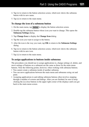 Page 109Part 3 Using the CASIO Programs101
4. Tap [x] to return to the button selection screen, which now shows the submenu
button with its new name.
5. Tap [x] to return to the main menu.
To change the icon of a submenu button
1. On the main menu, tap  to display the button selection screen.
2. Double-tap the submenu button whose icon you want to change. This opens the
Submenu Settings dialog.
3. Tap Change Icon to display the Change Icon dialog.
4. Tap the icon you want to assign to the button.
5. After the...