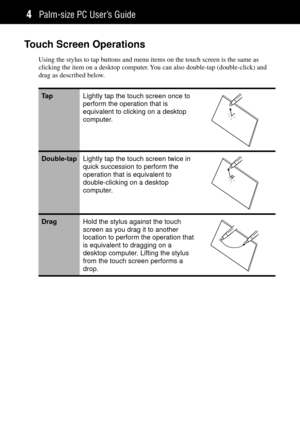 Page 12Palm-size PC UserÕs Guide4
Touch Screen Operations
Using the stylus to tap buttons and menu items on the touch screen is the same as
clicking the item on a desktop computer. You can also double-tap (double-click) and
drag as described below.
Ta pLightly tap the touch screen once to
perform the operation that is
equivalent to clicking on a desktop
computer.
Double-tapLightly tap the touch screen twice in
quick succession to perform the
operation that is equivalent to
double-clicking on a desktop...