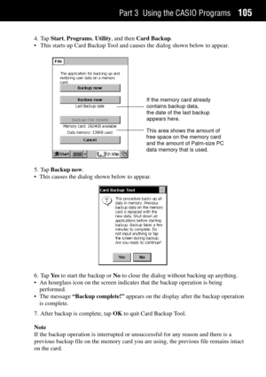 Page 113Part 3 Using the CASIO Programs105
4. Tap Start, Programs, Utility, and then Card Backup.
¥ This starts up Card Backup Tool and causes the dialog shown below to appear.
If the memory card already
contains backup data,
the date of the last backup
appears here.
This area shows the amount of
free space on the memory card
and the amount of Palm-size PC
data memory that is used.
5. Tap Backup now.
¥ This causes the dialog shown below to appear.
6. Tap Ye s to start the backup or No to close the dialog without...