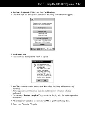 Page 115Part 3 Using the CASIO Programs107
4. Tap Start, Programs, Utility, and then Card Backup.
¥ This starts up Card Backup Tool and causes the dialog shown below to appear.
5. Tap Restore now.
¥ This causes the dialog shown below to appear.
6. Tap Ye s to start the restore operation or No to close the dialog without restoring
anything.
¥ An hourglass icon on the screen indicates that the restore operation is being
performed.
¥ The message ÒRestore complete!Ó appears on the display after the restore...