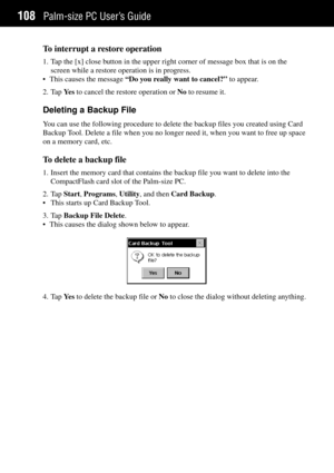 Page 116Palm-size PC UserÕs Guide108
To interrupt a restore operation
1. Tap the [x] close button in the upper right corner of message box that is on the
screen while a restore operation is in progress.
¥ This causes the message ÒDo you really want to cancel?Ó to appear.
2. Tap Ye s to cancel the restore operation or No to resume it.
Deleting a Backup File
You can use the following procedure to delete the backup files you created using Card
Backup Tool. Delete a file when you no longer need it, when you want to...