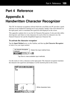 Page 117Part 4 Reference109
Part 4 Reference
Appendix A
Handwritten Character Recognizer
The CIC Jot character recognition software built into your Palm-size PC provides a quick
and easy-to-use method for entering text in any program. Simply write each character on
the input panel, and it is translated into typed text and displayed on the screen.
This appendix explains how to use the Jot Character Recognizer. It also provides tables
showing how and where to write characters for each of the two character sets:...