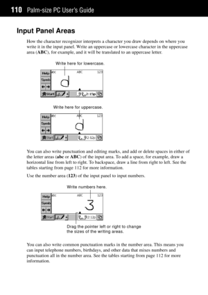 Page 118Palm-size PC UserÕs Guide110
Input Panel Areas
How the character recognizer interprets a character you draw depends on where you
write it in the input panel. Write an uppercase or lowercase character in the uppercase
area (ABC), for example, and it will be translated to an uppercase letter.
Write here for lowercase.
Write here for uppercase.
You can also write punctuation and editing marks, and add or delete spaces in either of
the letter areas (abc or ABC) of the input area. To add a space, for example,...