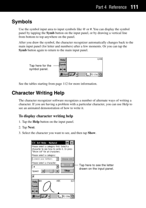 Page 119Part 4 Reference111
Symbols
Use the symbol input area to input symbols like @ or #. You can display the symbol
panel by tapping the Symb button on the input panel, or by drawing a vertical line
from bottom to top anywhere on the panel.
After you draw the symbol, the character recognizer automatically changes back to the
main input panel (for letter and numbers) after a few moments. Or you can tap the
Symb button again to return to the main input panel.
Tap here for the 
symbol panel.
See the tables...