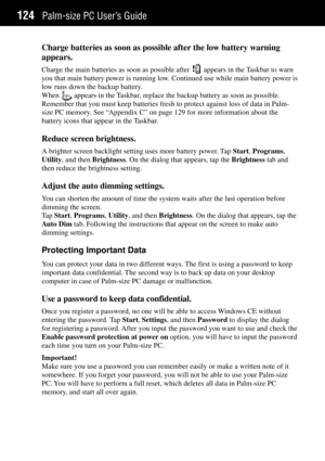 Page 132Palm-size PC UserÕs Guide124
Charge batteries as soon as possible after the low battery warning
appears.
Charge the main batteries as soon as possible after  appears in the Taskbar to warn
you that main battery power is running low. Continued use while main battery power is
low runs down the backup battery.
When 
 appears in the Taskbar, replace the backup battery as soon as possible.
Remember that you must keep batteries fresh to protect against loss of data in Palm-
size PC memory. See ÒAppendix CÓ on...