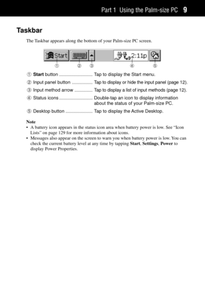 Page 17Part 1 Using the Palm-size PC9
Taskbar
The Taskbar appears along the bottom of your Palm-size PC screen.
123 4 5
1Start button .......................... Tap to display the Start menu.
2Input panel button ................ Tap to display or hide the input panel (page 12).
3Input method arrow .............. Tap to display a list of input methods (page 12).
4Status icons .......................... Double-tap an icon to display information
about the status of your Palm-size PC.
5Desktop button...