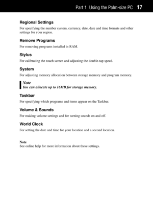 Page 25Part 1 Using the Palm-size PC17
Regional Settings
For specifying the number system, currency, date, date and time formats and other
settings for your region.
Remove Programs
For removing programs installed in RAM.
Stylus
For calibrating the touch screen and adjusting the double-tap speed.
System
For adjusting memory allocation between storage memory and program memory.
Note
You can allocate up to 16MB for storage memory.
Taskbar
For specifying which programs and items appear on the Taskbar.
Volume &...