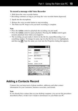Page 27Part 1 Using the Palm-size PC19
To record a message with Voice Recorder
1. Hold down the voice recorder button.
¥ Recording continues as long as you keep the voice recorder button depressed.
2. Speak into the microphone.
3. Release the voice recorder button to stop recording.
¥ The Palm-size PC beeps to let you know recording is complete.
Note
¥ Press the Action control to playback the recording you just made.
¥ Press the Action control to pause playback. Pressing the Action control again
resumes...