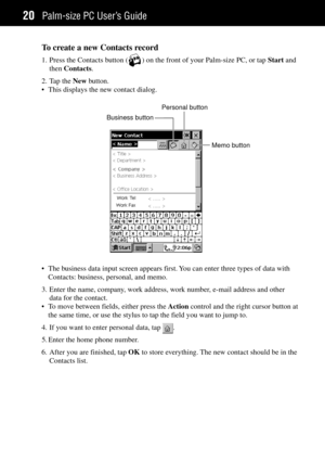 Page 28Palm-size PC UserÕs Guide20
To create a new Contacts record
1. Press the Contacts button () on the front of your Palm-size PC, or tap Start and
then Contacts.
2. Tap the New button.
¥ This displays the new contact dialog.
Memo button Business buttonPersonal button
¥ The business data input screen appears first. You can enter three types of data with
Contacts: business, personal, and memo.
3. Enter the name, company, work address, work number, e-mail address and other
data for the contact.
¥ To move...