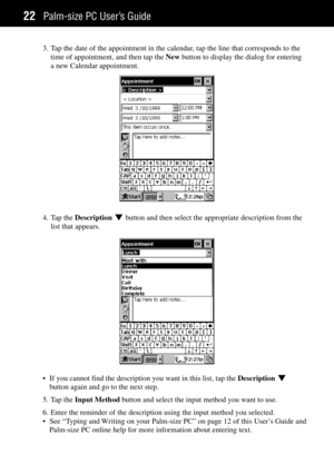 Page 30Palm-size PC UserÕs Guide22
3. Tap the date of the appointment in the calendar, tap the line that corresponds to the
time of appointment, and then tap the New button to display the dialog for entering
a new Calendar appointment.
4. Tap the Description L button and then select the appropriate description from the
list that appears.
¥ If you cannot find the description you want in this list, tap the Description L
button again and go to the next step.
5. Tap the Input Method button and select the input...