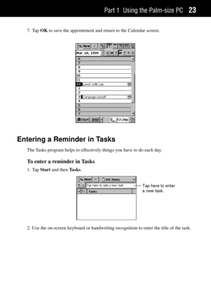 Page 31Part 1 Using the Palm-size PC23
7. Tap OK to save the appointment and return to the Calendar screen.
Entering a Reminder in Tasks
The Tasks program helps to effectively things you have to do each day.
To enter a reminder in Tasks
1. Tap Start and then Tasks.
Tap here to enter
a new task.
2. Use the on-screen keyboard or handwriting recognition to enter the title of the task. 