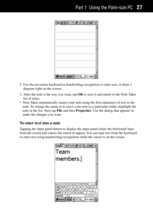 Page 35Part 1 Using the Palm-size PC27
2. Use the on-screen keyboard or handwriting recognition to enter text, or draw a
diagram right on the screen.
3. After the note is the way you want, tap OK to save it and return to the Note Taker
list of notes.
¥ Note Taker automatically names your note using the first characters of text in the
note. To change the name or to move your note to a particular folder, highlight the
note in the list. Next tap File and then Properties. Use the dialog that appears to
make the...