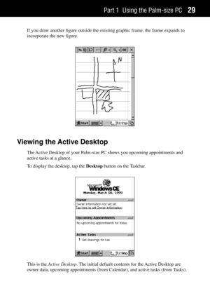 Page 37Part 1 Using the Palm-size PC29
If you draw another figure outside the existing graphic frame, the frame expands to
incorporate the new figure.
Viewing the Active Desktop
The Active Desktop of your Palm-size PC shows you upcoming appointments and
active tasks at a glance.
To display the desktop, tap the Desktop button on the Taskbar.
This is the Active Desktop. The initial default contents for the Active Desktop are
owner data, upcoming appointments (from Calendar), and active tasks (from Tasks). 