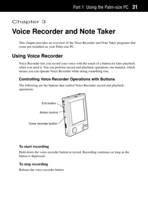 Page 39Part 1 Using the Palm-size PC31
Chapter 3
Voice Recorder and Note Taker
This chapter provides an overview of the Voice Recorder and Note Taker programs that
come pre-installed on your Palm-size PC.
Using Voice Recorder
Voice Recorder lets you record your voice with the touch of a button for later playback
when you need it. You can perform record and playback operations one-handed, which
means you can operate Voice Recorder while doing something else.
Controlling Voice Recorder Operations with Buttons
The...
