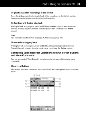 Page 41Part 1 Using the Palm-size PC33
To playback all the recordings in the file list
Press the Action control twice to playback all the recordings in the file list, starting
from the recording whose name is highlighted in the list.
To fast-forward during playback
While playback is in progress, rotate and hold the Action control downwards to fast
forward. Normal playback resumes from the point where you release the Action
control.
Note
Fast forward is disabled while playing a PCM recording (page 35).
To rewind...